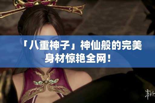 「八重神子」神仙般的完美身材惊艳全网！