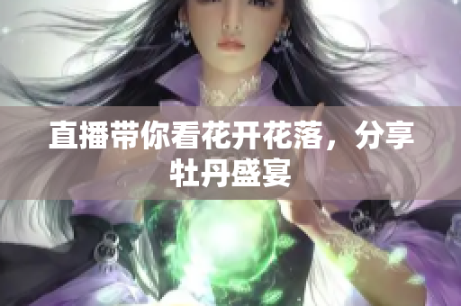 直播带你看花开花落，分享牡丹盛宴