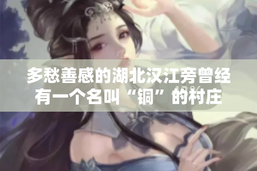 多愁善感的湖北汉江旁曾经有一个名叫“铜”的村庄