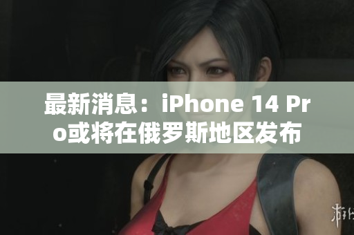最新消息：iPhone 14 Pro或将在俄罗斯地区发布