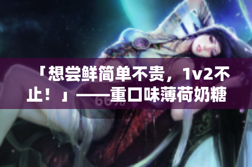 「想尝鲜简单不贵，1v2不止！」——重口味薄荷奶糖推荐