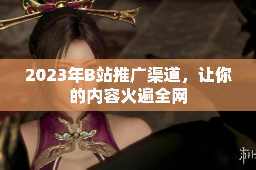2023年B站推广渠道，让你的内容火遍全网