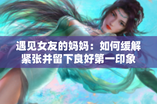 遇见女友的妈妈：如何缓解紧张并留下良好第一印象