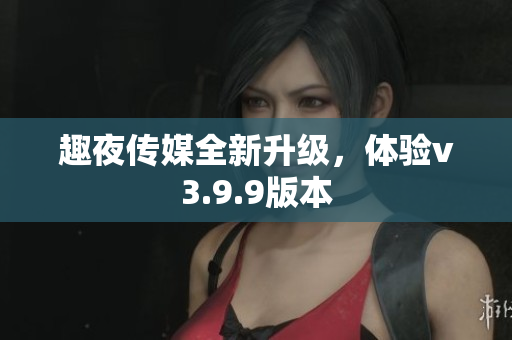 趣夜传媒全新升级，体验v3.9.9版本