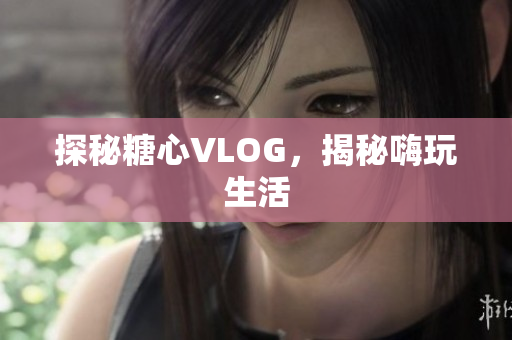 探秘糖心VLOG，揭秘嗨玩生活