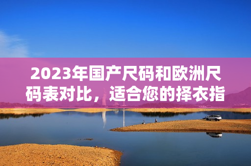 2023年国产尺码和欧洲尺码表对比，适合您的择衣指南！