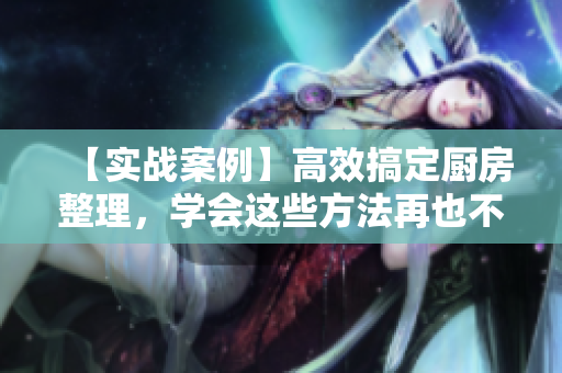 【实战案例】高效搞定厨房整理，学会这些方法再也不慌乱！
