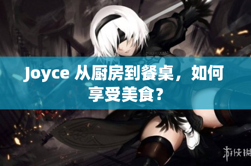 Joyce 从厨房到餐桌，如何享受美食？