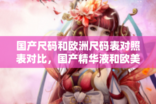 国产尺码和欧洲尺码表对照表对比，国产精华液和欧美的精华液的区别，国产尺码和欧洲尺码表2023875