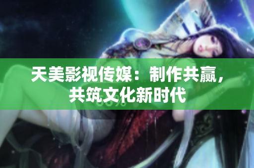 天美影视传媒：制作共赢，共筑文化新时代