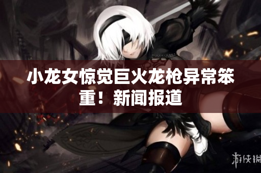 小龙女惊觉巨火龙枪异常笨重！新闻报道