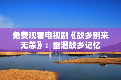 免费观看电视剧《故乡别来无恙》：重温故乡记忆