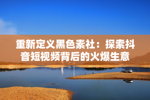 重新定义黑色素社：探索抖音短视频背后的火爆生意