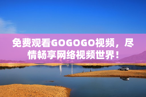 免费观看GOGOGO视频，尽情畅享网络视频世界！