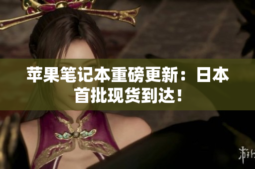 苹果笔记本重磅更新：日本首批现货到达！