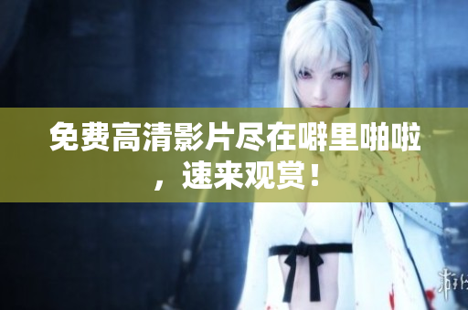 免费高清影片尽在噼里啪啦，速来观赏！