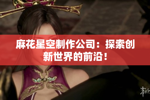 麻花星空制作公司：探索创新世界的前沿！