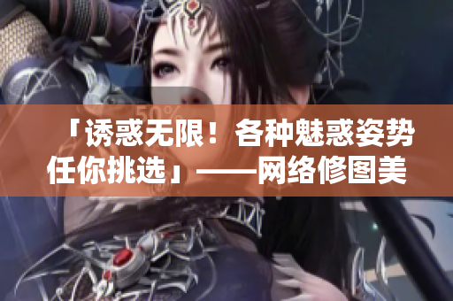 「诱惑无限！各种魅惑姿势任你挑选」——网络修图美女图全彩邪恶