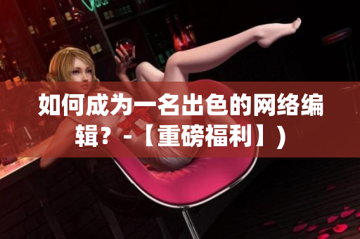 如何成为一名出色的网络编辑？-【重磅福利】)
