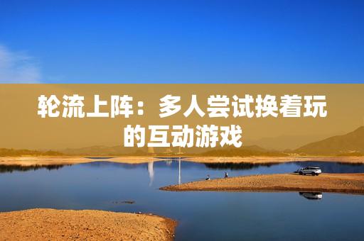 轮流上阵：多人尝试换着玩的互动游戏
