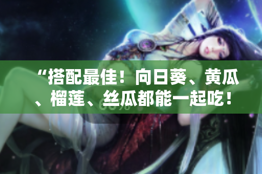 “搭配最佳！向日葵、黄瓜、榴莲、丝瓜都能一起吃！”