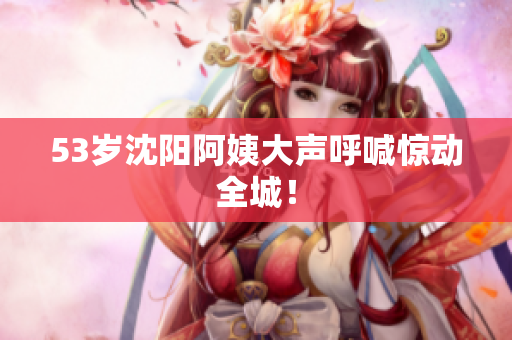 53岁沈阳阿姨大声呼喊惊动全城！