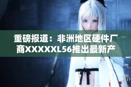 重磅报道：非洲地区硬件厂商XXXXXL56推出最新产品