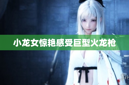 小龙女惊艳感受巨型火龙枪