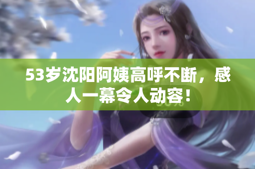 53岁沈阳阿姨高呼不断，感人一幕令人动容！