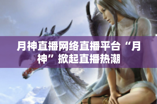 月神直播网络直播平台“月神”掀起直播热潮