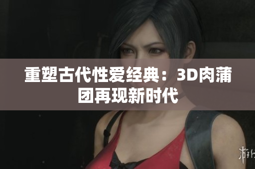 重塑古代性爱经典：3D肉蒲团再现新时代