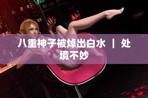 八重神子被焯出白水 ｜ 处境不妙