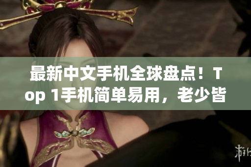 最新中文手机全球盘点！Top 1手机简单易用，老少皆宜