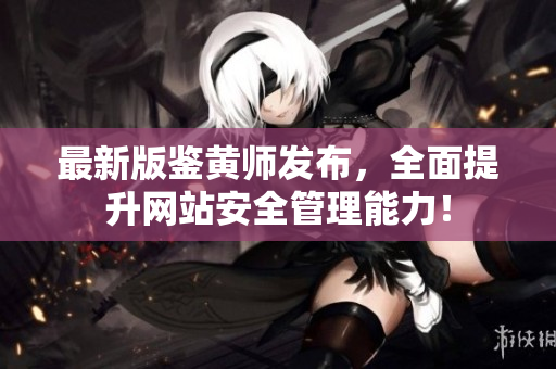 最新版鉴黄师发布，全面提升网站安全管理能力！