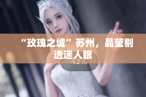 “玫瑰之城”苏州，晶莹剔透迷人眼