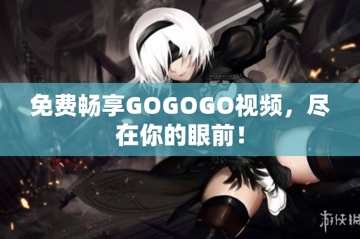 免费畅享GOGOGO视频，尽在你的眼前！