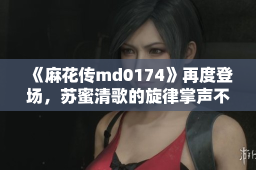 《麻花传md0174》再度登场，苏蜜清歌的旋律掌声不断！