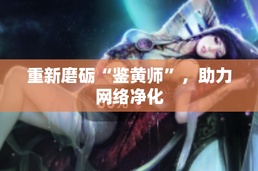 重新磨砺“鉴黄师”，助力网络净化