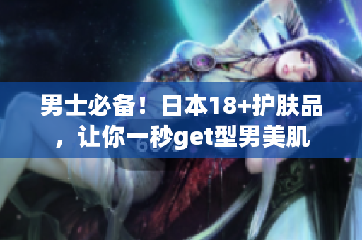 男士必备！日本18+护肤品，让你一秒get型男美肌