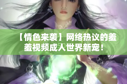 【情色来袭】网络热议的羞羞视频成人世界新宠！