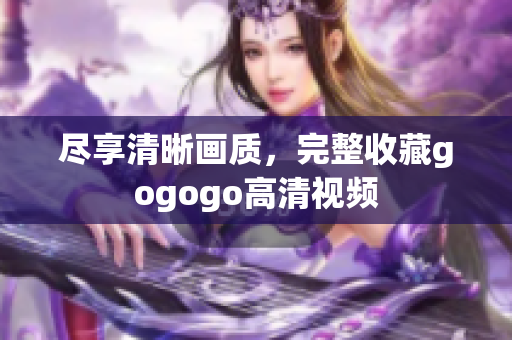 尽享清晰画质，完整收藏gogogo高清视频