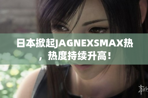 日本掀起JAGNEXSMAX热，热度持续升高！