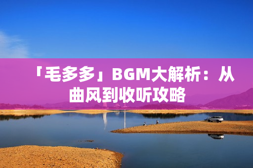 「毛多多」BGM大解析：从曲风到收听攻略