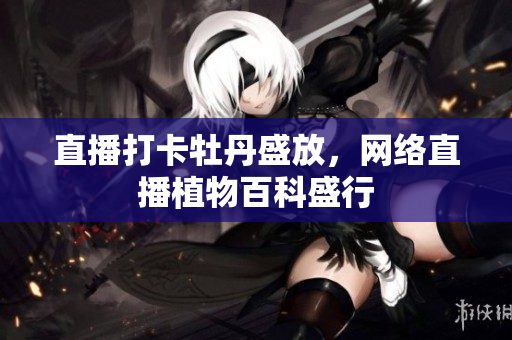 直播打卡牡丹盛放，网络直播植物百科盛行