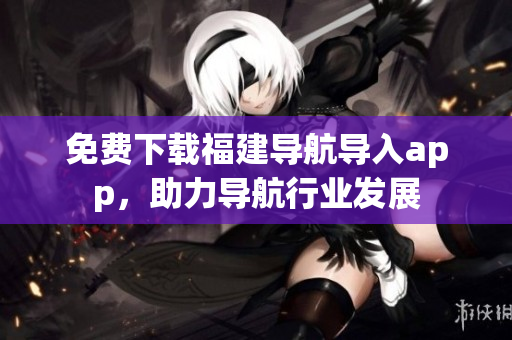 免费下载福建导航导入app，助力导航行业发展