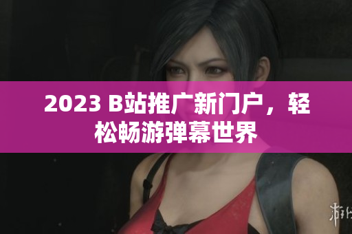 2023 B站推广新门户，轻松畅游弹幕世界
