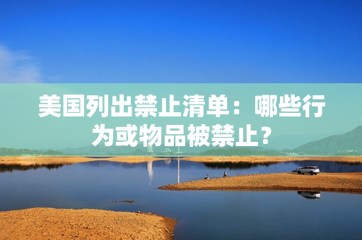 美国列出禁止清单：哪些行为或物品被禁止？