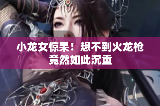 小龙女惊呆！想不到火龙枪竟然如此沉重