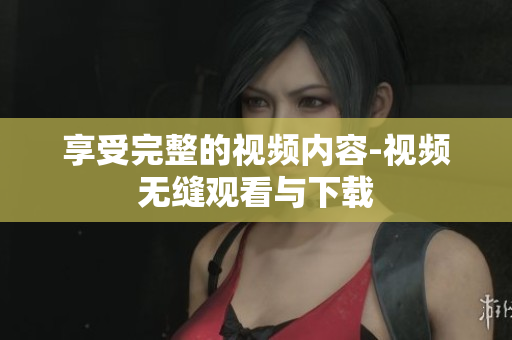 享受完整的视频内容-视频无缝观看与下载
