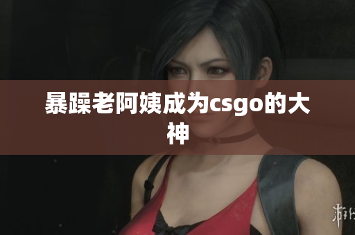 暴躁老阿姨成为csgo的大神